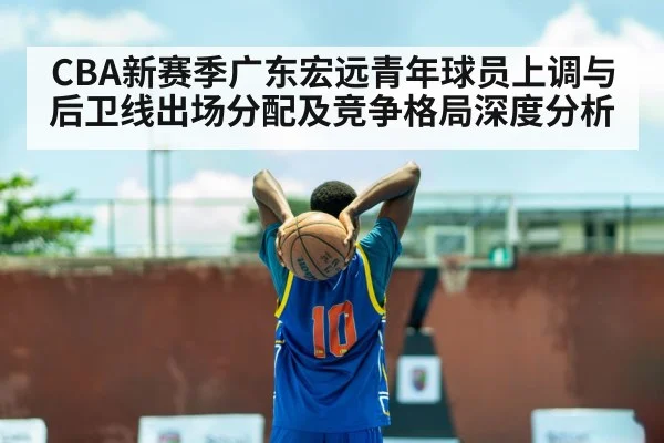CBA新赛季广东宏远青年球员上调与后卫线出场分配及竞争格局深度分析