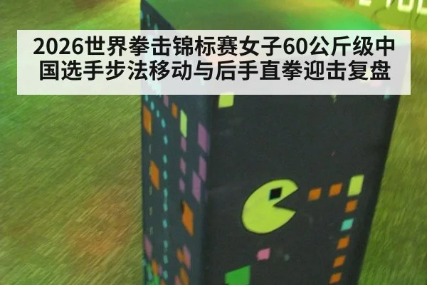 2026世界拳击锦标赛女子60公斤级中国选手步法移动与后手直拳迎击复盘